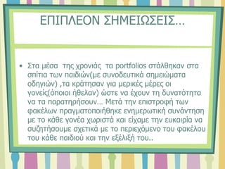 ΕΠΙΠΛΕΟΝ ΣΗΜΕΙΩΣΕΙΣ…
• Στα μέσα της χρονιάς τα portfolios στάλθηκαν στα
σπίτια των παιδιών(με συνοδευτικά σημειώματα
οδηγιών) ,τα κράτησαν για μερικές μέρες οι
γονείς(όποιοι ήθελαν) ώστε να έχουν τη δυνατότητα
να τα παρατηρήσουν… Μετά την επιστροφή των
φακέλων πραγματοποιήθηκε ενημερωτική συνάντηση
με το κάθε γονέα χωριστά και είχαμε την ευκαιρία να
συζητήσουμε σχετικά με το περιεχόμενο του φακέλου
του κάθε παιδιού και την εξέλιξή του..
 