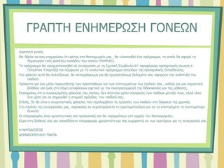 ΓΡΑΠΤΗ ΕΝΗΜΕΡΩΣΗ ΓΟΝΕΩΝ
Αγαπητοί γονείς.
Θα ήθελα να σας ενημερώσω ότι φέτος στο Νηπιαγωγείο μας , θα υλοποιηθεί ένα πρόγραμμα, το οποίο θα αφορά τη
δημιουργία ενός φακέλου προόδου του νηπίου (Portfolio).
Το πρόγραμμα θα πραγματοποιηθεί σε συνεργασία με τη Σχολική Σύμβουλο 6ης περιφέρειας προσχολικής αγωγής κ.
Πατρίτσια Τσαμπάζη και σύμφωνα με το αναλυτικό πρόγραμμα σπουδών της προσχολικής Εκπαίδευσης.
Στο φάκελο αυτό θα συλλέξουμε, θα καταγράψουμε και θα ερμηνεύσουμε δεδομένα που αφορούν την ανάπτυξη του
παιδιού.
Πρόκειται για ένα μέσο παρουσίασης των προσπαθειών και των επιτευγμάτων των παιδιών σας , καθώς και μια σημαντική
βοήθεια για εμάς στη λήψη αποφάσεων σχετικά με την αναπροσαρμογή της διδασκαλίας και της μάθησης.
Επισημαίνω ότι ο συγκεκριμένος φάκελος του νηπίου, δεν αποτελεί μέσο σύγκρισης των παιδιών μεταξύ τους, αλλά είναι
ένα μέσο για να σημειωθεί η ατομική πρόοδος του παιδιού σας.
Επίσης, δε θα είναι ο αναμνηστικός φάκελος που περιλαμβάνει τις εργασίες των παιδιών στη διάρκεια της χρονιάς.
Στα πλαίσια της συνεργασίας μας, παρακαλώ να συμπληρώσετε το ερωτηματολόγιο και να το επιστρέψετε το συντομότερο
δυνατό.
Οι πληροφορίες είναι εμπιστευτικές και προσωπικές και θα παραμείνουν στο αρχείο του Νηπιαγωγείου.
Είμαι στη διάθεσή σας για οποιαδήποτε πληροφορία χρειαστείτε και σας ευχαριστώ εκ των προτέρων για τη συνεργασία σας
.
Η ΝΗΠΙΑΓΩΓΟΣ
ΔΗΜΑΚΟΠΟΥΛΟΥ ΜΑΡΙΑ
 