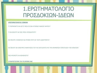 1.ΕΡΩΤΗΜΑΤΟΛΟΓΙΟ
ΠΡΟΣΔΟΚΙΩΝ-ΙΔΕΩΝ
ΕΡΩΤΗΜΑΤΟΛΟΓΙΟ ΓΟΝΕΩΝ:
ΤΙ ΠΕΡΙΜΕΝΕΤΕ ΝΑ ΔΕΙΤΕ ΜΕΣΑ ΣΕ ΕΝΑ ΑΤΟΜΙΚΟ ΦΑΚΕΛΟ ΝΗΠΙΟΥ?
ΤΙ ΘΑ ΘΕΛΑΤΕ ΝΑ ΈΧΕΙ ΜΕΣΑ ΟΠΩΣΔΗΠΟΤΕ?
ΘΑ ΘΕΛΑΤΕ Ο ΦΑΚΕΛΟΣ ΝΑ ΦΤΑΝΕΙ ΣΠΙΤΙ ΣΕ ΤΑΚΤΑ ΔΙΑΣΤΗΜΑΤΑ?
ΘΑ ΘΕΛΑΤΕ ΝΑ ΚΑΝΟΥΜΕ ΣΥΝΑΝΤΗΣΕΙΣ ΠΟΥ ΝΑ ΣΧΕΤΙΖΟΝΤΑΙ ΜΕ ΤΗΝ ΕΝΗΜΕΡΩΣΗ-ΠΑΡΟΥΣΙΑΣΗ ΤΩΝ ΦΑΚΕΛΩΝ?
ΠΩΣ ΜΠΟΡΕΙΤΕ ΝΑ ΒΟΗΘΗΣΕΤΕ?
ΕΥΧΑΡΙΣΤΟΥΜΕ ΓΙΑ ΤΟ ΧΡΟΝΟ ΣΑΣ
 