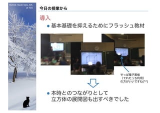 ©2016- Naoki	Kato,	IML
at	TGU
今日の授業から
導入
l 基本基礎を抑えるためにフラッシュ教材
l 本時とのつながりとして
立方体の展開図も出すべきでした
やっぱ電子黒板
（てれたっち利用）
の方がいいですね(^^)
 