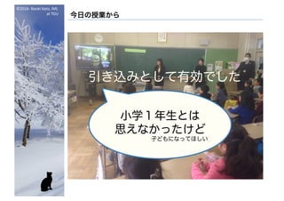 ©2016- Naoki	Kato,	IML
at	TGU
今日の授業から
引き込みとして有効でした
話し相手としての
キャラクタとして
いい感じだった
小学１年生とは
思えなかったけど
子どもになってほしい
 