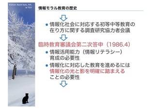 ©2016- Naoki	Kato,	IML
at	TGU
情報モラル教育の歴史
l 情報化社会に対応する初等中等教育の
在り方に関する調査研究協力者会議
臨時教育審議会第二次答申（1986.4）
l 情報活用能力（情報リテラシー）
育成の必要性
l 情報化に対応した教育を進めるには
情報化の光と影を明確に踏まえる
ことの必要性
 