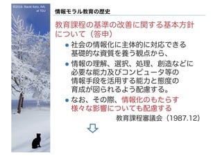 ©2016- Naoki	Kato,	IML
at	TGU
情報モラル教育の歴史
教育課程の基準の改善に関する基本方針
について（答申）
l 社会の情報化に主体的に対応できる
基礎的な資質を養う観点から、
l 情報の理解、選択、処理、創造などに
必要な能力及びコンピュータ等の
情報手段を活用する能力と態度の
育成が図られるよう配慮する。
l なお、その際、情報化のもたらす
様々な影響についても配慮する
教育課程審議会（1987.12）
 