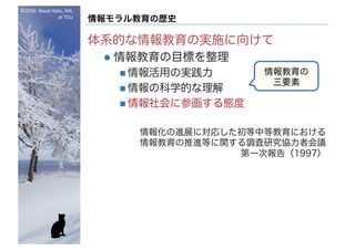 ©2016- Naoki	Kato,	IML
at	TGU
情報モラル教育の歴史
体系的な情報教育の実施に向けて
l 情報教育の目標を整理
n 情報活用の実践力
n 情報の科学的な理解
n 情報社会に参画する態度
情報化の進展に対応した初等中等教育における
情報教育の推進等に関する調査研究協力者会議
第一次報告（1997）
情報教育の
三要素
 
