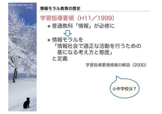 ©2016- Naoki	Kato,	IML
at	TGU
情報モラル教育の歴史
学習指導要領（H11／1999）
l 普通教科「情報」が必修に
l 情報モラルを
「情報社会で適正な活動を行うための
基になる考え方と態度」
と定義
学習指導要領情報の解説（2000）
小中学校は？
 