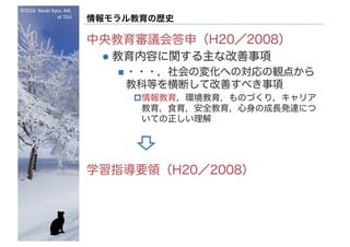 ©2016- Naoki	Kato,	IML
at	TGU
情報モラル教育の歴史
中央教育審議会答申（H20／2008）
l 教育内容に関する主な改善事項
n ・・・，社会の変化への対応の観点から
教科等を横断して改善すべき事項
p情報教育，環境教育，ものづくり，キャリア
教育，食育，安全教育，心身の成長発達につ
いての正しい理解
学習指導要領（H20／2008）
 