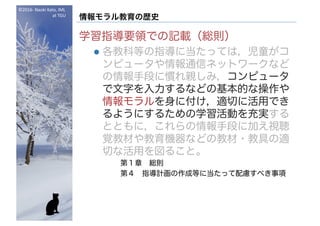 ©2016- Naoki	Kato,	IML
at	TGU
情報モラル教育の歴史
学習指導要領での記載（総則）
l 各教科等の指導に当たっては，児童がコ
ンピュータや情報通信ネットワークなど
の情報手段に慣れ親しみ，コンピュータ
で文字を入力するなどの基本的な操作や
情報モラルを身に付け，適切に活用でき
るようにするための学習活動を充実する
とともに，これらの情報手段に加え視聴
覚教材や教育機器などの教材・教具の適
切な活用を図ること。
第１章 総則
第４ 指導計画の作成等に当たって配慮すべき事項
 