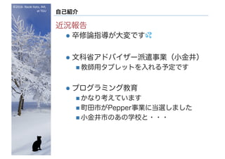 ©2016- Naoki	Kato,	IML
at	TGU
自己紹介
近況報告
l 卒修論指導が大変です 💦💦
l 文科省アドバイザー派遣事業（小金井）
n 教師用タブレットを入れる予定です
l プログラミング教育
n かなり考えています
n 町田市がPepper事業に当選しました
n 小金井市のあの学校と・・・
 