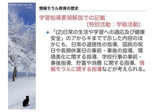 ©2016- Naoki	Kato,	IML
at	TGU
情報モラル教育の歴史
学習指導要領解説での記載
（特別活動：学級活動）
l 「(2)日常の生活や学習への適応及び健康
安全」のアからキまでで示した内容のほ
かにも，日常の道徳性の指導，国民の祝
日や長期休業日の事前・事後の指導，環
境美化に関する指導，学校行事の事前・
事後指導，貯蓄や消費 に関する指導，情
報モラルに関する指導などが考えられる。
 