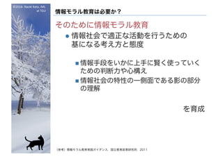 ©2016- Naoki	Kato,	IML
at	TGU
情報モラル教育は必要か？
そのために情報モラル教育
l 情報社会で適正な活動を行うための
基になる考え方と態度
n 情報手段をいかに上手に賢く使っていく
ための判断力や心構え
n 情報社会の特性の一側面である影の部分
の理解
を育成
（参考）情報モラル教育実践ガイダンス，国立教育政策研究所，2011
 