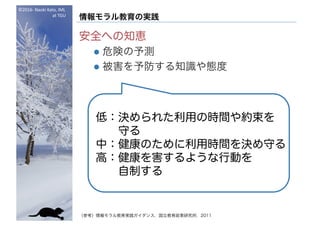 ©2016- Naoki	Kato,	IML
at	TGU
情報モラル教育の実践
安全への知恵
l 危険の予測
l 被害を予防する知識や態度
（参考）情報モラル教育実践ガイダンス，国立教育政策研究所，2011
低：決められた利用の時間や約束を
守る
中：健康のために利用時間を決め守る
高：健康を害するような行動を
自制する
 