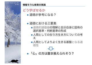 ©2016- Naoki	Kato,	IML
at	TGU
情報モラル教育の実践
どう学ばせるか
l 道徳が参考になる？
l 道徳における三要素
n 道徳的諸価値の理解と自分自身に固有の
選択基準・判断基準の形成
n 人間としての在り方生き方についての考
え
n 人間としてよりよく生きる基盤となる道
徳性
l 「心」の方は置き換えられそう？
 