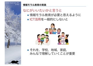 ©2016- Naoki	Kato,	IML
at	TGU
情報モラル教育の実践
なにがいいたいかと言うと
l 情報モラル教育が必要と思えるように
l ICT活用を一般的にしないと
l それを，学校，地域，家庭，
みんなで理解していくことが重要
 