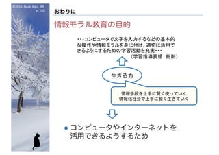©2016- Naoki	Kato,	IML
at	TGU
おわりに
情報モラル教育の目的
l コンピュータやインターネットを
活用できるようするため
・・・コンピュータで文字を入力するなどの基本的
な操作や情報モラルを身に付け，適切に活用で
きるようにするための学習活動を充実・・・
（学習指導要領 総則）
生きる力
情報手段を上手に賢く使っていく
情報化社会で上手に賢く生きていく
 