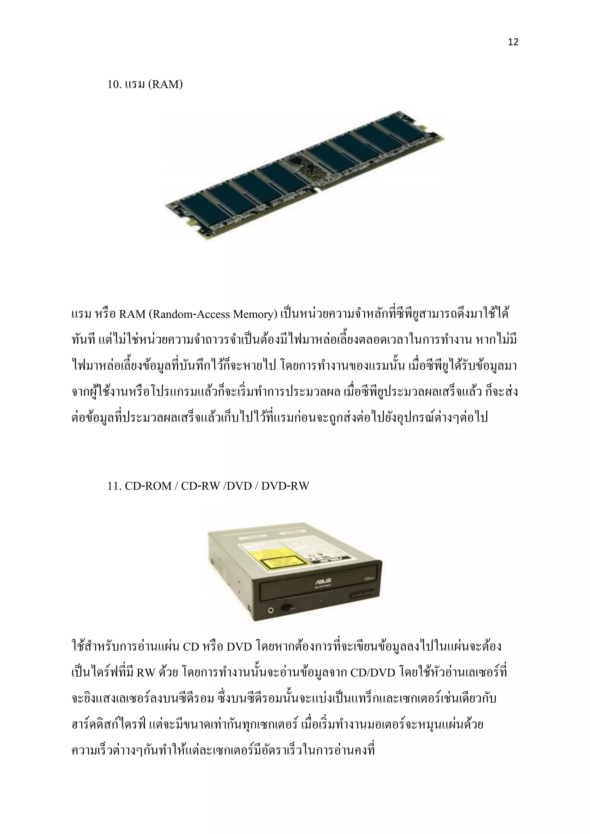12
10. แรม (RAM)
แรม หรือ RAM (Random-Access Memory) เป็นหน่วยความจาหลักที่ซีพียูสามารถดึงมาใช้ได้
ทันที แต่ไม่ใช่หน่วยความจาถาวรจาเป็นต้องมีไฟมาหล่อเลี้ยงตลอดเวลาในการทางาน หากไม่มี
ไฟมาหล่อเลี้ยงข้อมูลที่บันทึกไว้ก็จะหายไป โดยการทางานของแรมนั้น เมื่อซีพียูได้รับข้อมูลมา
จากผู้ใช้งานหรือโปรแกรมแล้วก็จะเริ่มทาการประมวลผล เมื่อซีพียูประมวลผลเสร็จแล้ว ก็จะส่ง
ต่อข้อมูลที่ประมวลผลเสร็จแล้วเก็บไปไว้ที่แรมก่อนจะถูกส่งต่อไปยังอุปกรณ์ต่างๆต่อไป
11. CD-ROM / CD-RW /DVD / DVD-RW
ใช้สาหรับการอ่านแผ่น CD หรือ DVD โดยหากต้องการที่จะเขียนข้อมูลลงไปในแผ่นจะต้อง
เป็นไดร์ฟที่มี RW ด้วย โดยการทางานนั้นจะอ่านข้อมูลจาก CD/DVD โดยใช้หัวอ่านเลเซอร์ที่
จะยิงแสงเลเซอร์ลงบนซีดีรอม ซึ่งบนซีดีรอมนั้นจะแบ่งเป็นแทร็กและเซกเตอร์เช่นเดียวกับ
ฮาร์ดดิสก์ไดรฟ์ แต่จะมีขนาดเท่ากันทุกเซกเตอร์ เมื่อเริ่มทางานมอเตอร์จะหมุนแผ่นด้วย
ความเร็วต่าางๆกันทาให้แต่ละเซกเตอร์มีอัตราเร็วในการอ่านคงที่
 