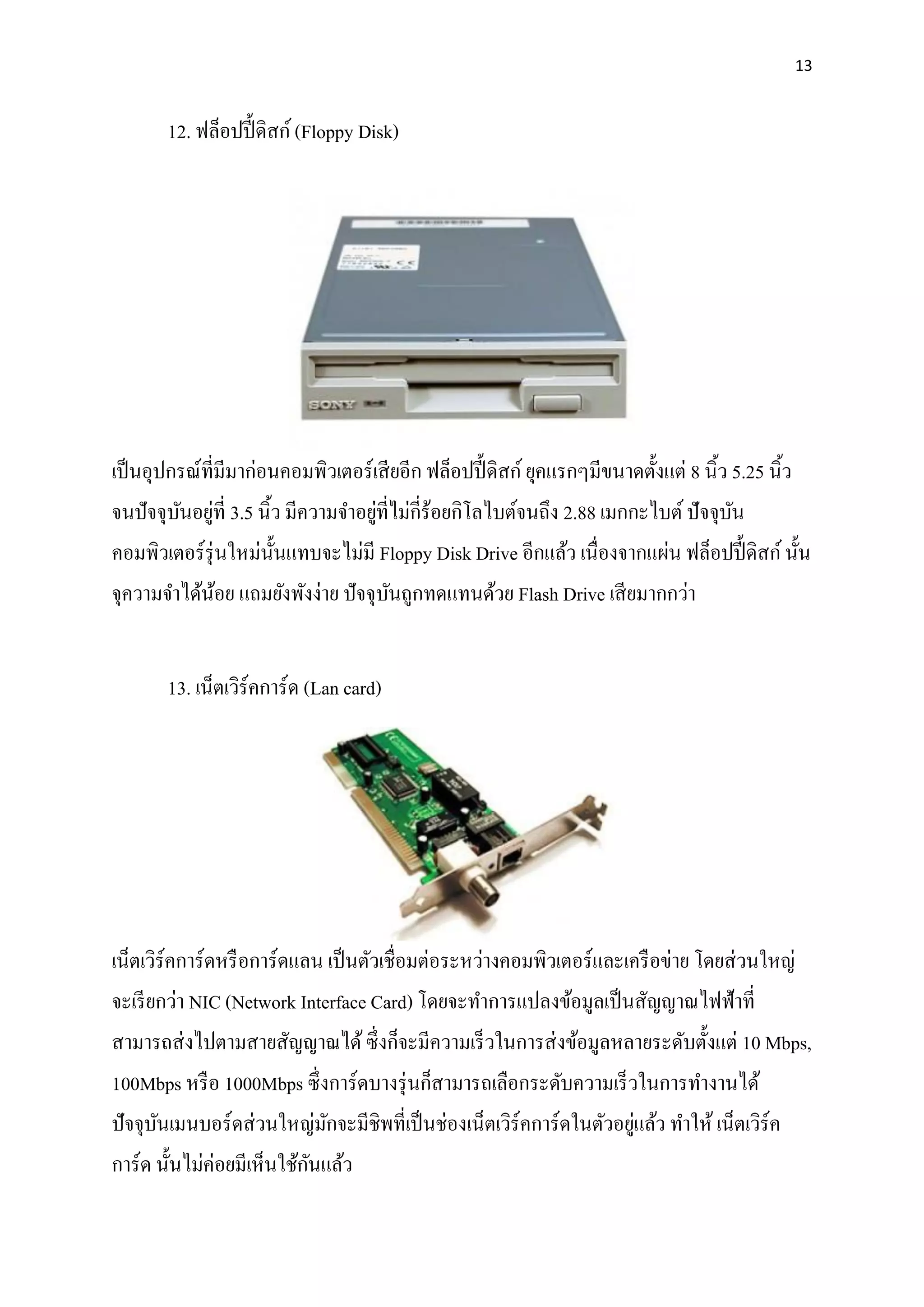 13
12. ฟล็อปปี้ ดิสก์(Floppy Disk)
เป็นอุปกรณ์ที่มีมาก่อนคอมพิวเตอร์เสียอีก ฟล็อปปี้ ดิสก์ยุคแรกๆมีขนาดตั้งแต่ 8 นิ้ว 5.25 นิ้ว
จนปัจจุบันอยู่ที่ 3.5 นิ้ว มีความจาอยู่ที่ไม่กี่ร้อยกิโลไบต์จนถึง 2.88 เมกกะไบต์ปัจจุบัน
คอมพิวเตอร์รุ่นใหม่นั้นแทบจะไม่มี Floppy Disk Drive อีกแล้ว เนื่องจากแผ่น ฟล็อปปี้ ดิสก์นั้น
จุความจาได้น้อย แถมยังพังง่าย ปัจจุบันถูกทดแทนด้วย Flash Drive เสียมากกว่า
13. เน็ตเวิร์คการ์ด (Lan card)
เน็ตเวิร์คการ์ดหรือการ์ดแลน เป็นตัวเชื่อมต่อระหว่างคอมพิวเตอร์และเครือข่าย โดยส่วนใหญ่
จะเรียกว่า NIC (Network Interface Card) โดยจะทาการแปลงข้อมูลเป็นสัญญาณไฟฟ้าที่
สามารถส่งไปตามสายสัญญาณได้ซึ่งก็จะมีความเร็วในการส่งข้อมูลหลายระดับตั้งแต่ 10 Mbps,
100Mbps หรือ 1000Mbps ซึ่งการ์ดบางรุ่นก็สามารถเลือกระดับความเร็วในการทางานได้
ปัจจุบันเมนบอร์ดส่วนใหญ่มักจะมีชิพที่เป็นช่องเน็ตเวิร์คการ์ดในตัวอยู่แล้ว ทาให้ เน็ตเวิร์ค
การ์ด นั้นไม่ค่อยมีเห็นใช้กันแล้ว
 