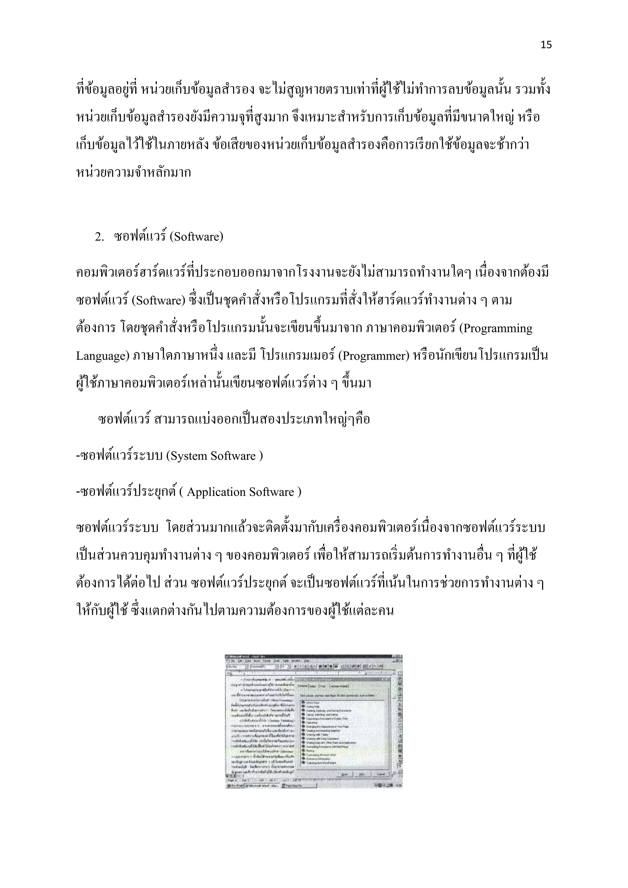 15
ที่ข้อมูลอยู่ที่ หน่วยเก็บข้อมูลสารอง จะไม่สูญหายตราบเท่าที่ผู้ใช้ไม่ทาการลบข้อมูลนั้น รวมทั้ง
หน่วยเก็บข้อมูลสารองยังมีความจุที่สูงมาก จึงเหมาะสาหรับการเก็บข้อมูลที่มีขนาดใหญ่ หรือ
เก็บข้อมูลไว้ใช้ในภายหลัง ข้อเสียของหน่วยเก็บข้อมูลสารองคือการเรียกใช้ข้อมูลจะช้ากว่า
หน่วยความจาหลักมาก
2. ซอฟต์แวร์ (Software)
คอมพิวเตอร์ฮาร์ดแวร์ที่ประกอบออกมาจากโรงงานจะยังไม่สามารถทางานใดๆ เนื่องจากต้องมี
ซอฟต์แวร์ (Software) ซึ่งเป็นชุดคาสั่งหรือโปรแกรมที่สั่งให้ฮาร์ดแวร์ทางานต่าง ๆ ตาม
ต้องการ โดยชุดคาสั่งหรือโปรแกรมนั้นจะเขียนขึ้นมาจาก ภาษาคอมพิวเตอร์ (Programming
Language) ภาษาใดภาษาหนึ่ง และมี โปรแกรมเมอร์ (Programmer) หรือนักเขียนโปรแกรมเป็น
ผู้ใช้ภาษาคอมพิวเตอร์เหล่านั้นเขียนซอฟต์แวร์ต่าง ๆ ขึ้นมา
ซอฟต์แวร์ สามารถแบ่งออกเป็นสองประเภทใหญ่ๆคือ
-ซอฟต์แวร์ระบบ (System Software )
-ซอฟต์แวร์ประยุกต์( Application Software )
ซอฟต์แวร์ระบบ โดยส่วนมากแล้วจะติดตั้งมากับเครื่องคอมพิวเตอร์เนื่องจากซอฟต์แวร์ระบบ
เป็นส่วนควบคุมทางานต่าง ๆ ของคอมพิวเตอร์ เพื่อให้สามารถเริ่มต้นการทางานอื่น ๆ ที่ผู้ใช้
ต้องการได้ต่อไป ส่วน ซอฟต์แวร์ประยุกต์จะเป็นซอฟต์แวร์ที่เน้นในการช่วยการทางานต่าง ๆ
ให้กับผู้ใช้ซึ่งแตกต่างกันไปตามความต้องการของผู้ใช้แต่ละคน
 