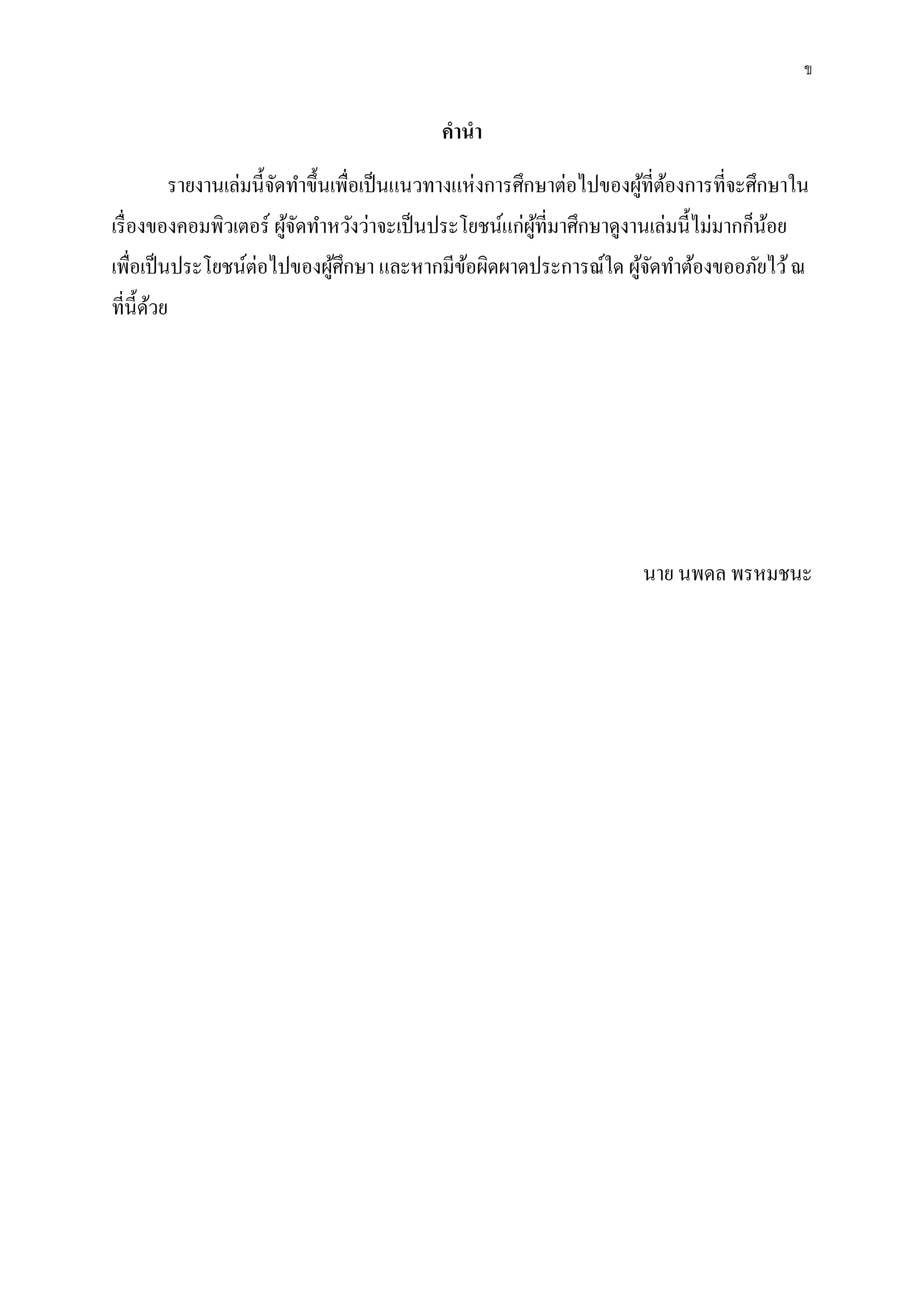 ข
คานา
รายงานเล่มนี้จัดทาขึ้นเพื่อเป็นแนวทางแห่งการศึกษาต่อไปของผู้ที่ต้องการที่จะศึกษาใน
เรื่องของคอมพิวเตอร์ ผู้จัดทาหวังว่าจะเป็นประโยชน์แก่ผู้ที่มาศึกษาดูงานเล่มนี้ไม่มากก็น้อย
เพื่อเป็นประโยชน์ต่อไปของผู้ศึกษา และหากมีข้อผิดผาดประการณ์ใด ผู้จัดทาต้องขออภัยไว้ณ
ที่นี้ด้วย
นาย นพดล พรหมชนะ
 