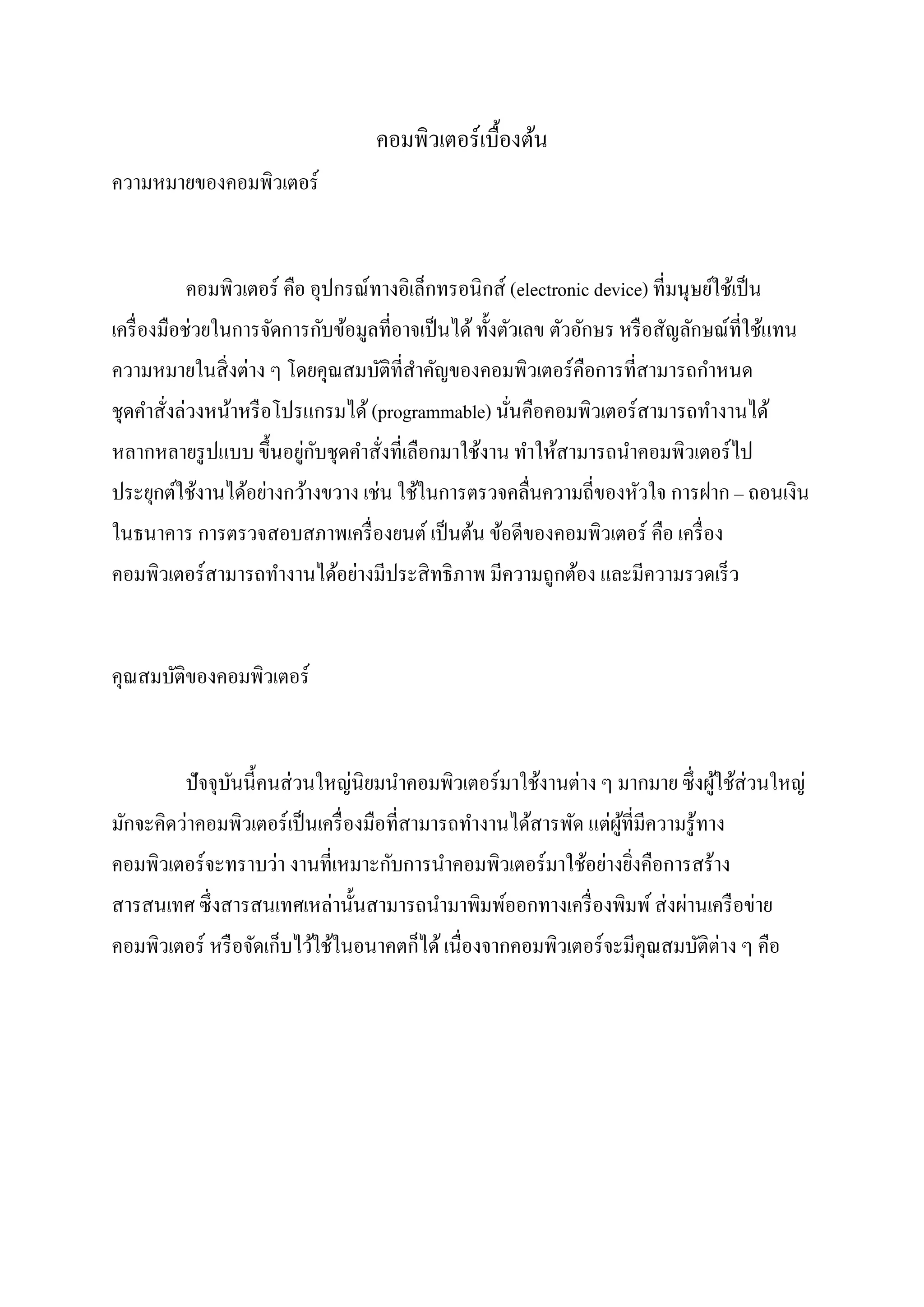 คอมพิวเตอร์เบื้องต้น
ความหมายของคอมพิวเตอร์
คอมพิวเตอร์ คือ อุปกรณ์ทางอิเล็กทรอนิกส์ (electronic device) ที่มนุษย์ใช้เป็น
เครื่องมือช่วยในการจัดการกับข้อมูลที่อาจเป็นได้ทั้งตัวเลข ตัวอักษร หรือสัญลักษณ์ที่ใช้แทน
ความหมายในสิ่งต่าง ๆ โดยคุณสมบัติที่สาคัญของคอมพิวเตอร์คือการที่สามารถกาหนด
ชุดคาสั่งล่วงหน้าหรือโปรแกรมได้(programmable) นั่นคือคอมพิวเตอร์สามารถทางานได้
หลากหลายรูปแบบ ขึ้นอยู่กับชุดคาสั่งที่เลือกมาใช้งาน ทาให้สามารถนาคอมพิวเตอร์ไป
ประยุกต์ใช้งานได้อย่างกว้างขวาง เช่น ใช้ในการตรวจคลื่นความถี่ของหัวใจ การฝาก – ถอนเงิน
ในธนาคาร การตรวจสอบสภาพเครื่องยนต์เป็นต้น ข้อดีของคอมพิวเตอร์ คือ เครื่อง
คอมพิวเตอร์สามารถทางานได้อย่างมีประสิทธิภาพ มีความถูกต้อง และมีความรวดเร็ว
คุณสมบัติของคอมพิวเตอร์
ปัจจุบันนี้คนส่วนใหญ่นิยมนาคอมพิวเตอร์มาใช้งานต่าง ๆ มากมาย ซึ่งผู้ใช้ส่วนใหญ่
มักจะคิดว่าคอมพิวเตอร์เป็นเครื่องมือที่สามารถทางานได้สารพัด แต่ผู้ที่มีความรู้ทาง
คอมพิวเตอร์จะทราบว่า งานที่เหมาะกับการนาคอมพิวเตอร์มาใช้อย่างยิ่งคือการสร้าง
สารสนเทศ ซึ่งสารสนเทศเหล่านั้นสามารถนามาพิมพ์ออกทางเครื่องพิมพ์ส่งผ่านเครือข่าย
คอมพิวเตอร์ หรือจัดเก็บไว้ใช้ในอนาคตก็ได้เนื่องจากคอมพิวเตอร์จะมีคุณสมบัติต่าง ๆ คือ
 