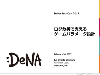 Copyright © DeNA Co.,Ltd. All Rights Reserved.
ログ分析で支える
ゲームパラメータ設計
February 10, 2017
Jun Ernesto Okumura
AI System Dept.
DeNA Co., Ltd.
DeNA TechCon 2017
 