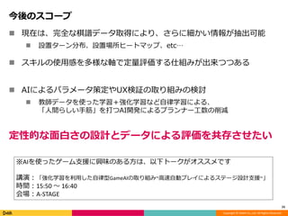 Copyright © DeNA Co.,Ltd. All Rights Reserved.
今後のスコープ
 現在は、完全な棋譜データ取得により、さらに細かい情報が抽出可能
 設置ターン分布、設置場所ヒートマップ、etc…
 スキルの使用感を多様な軸で定量評価する仕組みが出来つつある
 AIによるパラメータ策定やUX検証の取り組みの検討
 教師データを使った学習＋強化学習など自律学習による、
「人間らしい手筋」を打つAI開発によるプランナー工数の削減
15
※AIを使ったゲーム支援に興味のある方は、以下トークがオススメです
講演：「強化学習を利用した自律型GameAIの取り組み~高速自動プレイによるステージ設計支援~」
時間：15:50 〜 16:40
会場：A-STAGE
定性的な面白さの設計とデータによる評価を共存させたい
 