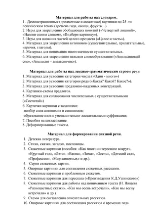Материал для работы над словарем.
1 . Демонстрационные (предметные и сюжетные) картинки по 25–ти
лексическим темам (времена года, овощи, фрукты...).
2. Игры для закрепления обобщающих понятий («Четвертый лишний»,
«Назови одним словом», «Подбери картинку»).
3. Игры для названия частей целого предмета («Целое и часть»).
4. Материал для закрепления антонимов (существительные, прилагательные,
наречия, глаголы).
5. Материал для понимания многозначности существительных.
6. Материал для закрепления навыков словообразования («Апельсиновый
сок», «Апельсин – апельсинчик»).
Материал для работы над лексико-грамматическим строем речи
1. Материал для усвоения категории числа («Один - много»)
2. Материал для усвоения категории рода («Какая? Какой? Какое?»).
3. Материал для усвоения предложно-падежных конструкций.
4. Картинки-схемы предлогов.
5. Материал для согласования числительных с существительными
(«Сосчитай»)
6. Карточки картинки с заданиями:
-подбор слов антонимов и синонимов;
-образование слов с уменьшительно-ласкательными суффиксами;
7. Пособия на согласование.
8. Деформированные тексты.
Материал для формирования связной речи.
1. Детская литература.
2. Стихи, сказки, загадки, пословицы.
3. Сюжетные картинки (пособия: «Как много интересного вокруг»,
«Круглый год», «Лето», «Весна», «Зима», «Осень», «Детский сад»,
«Профессии», «Мир животных» и др.).
4. Серии сюжетных картин.
5. Опорные картинки для составления сюжетных рассказов.
6. Сюжетные картинки с проблемным сюжетом.
7. Сюжетные картинки для пересказа («Произведения К.Д.Ушинского»)
8. Сюжетные картинки для работы над пониманием текста (Н. Нищева
«Разноцветные сказки», «Как мы осень встречали», «Как мы весну
встречали» и др.)
9. Схемы для составления описательных рассказов.
10. Опорные картинки для составления рассказов о временах года.
 