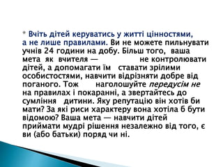 * Вчіть дітей керуватись у житті цінностями,
а не лише правилами. Ви не можете пильнувати
учнів 24 години на добу. Більш того, ваша
мета як вчителя — не контролювати
дітей, а допомагати їм ставати зрілими
особистостями, навчити відрізняти добре від
поганого. Тож наголошуйте передусім не
на правилах і покаранні, а звертайтесь до
сумління дитини. Яку репутацію він хотів би
мати? За які риси характеру вона хотіла б бути
відомою? Ваша мета — навчити дітей
приймати мудрі рішення незалежно від того, є
ви (або батьки) поряд чи ні.
 