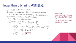 logarithmic binning の問題点
α＞１のとき
ｋが増えるにつれてビンの中
のサンプル数が少なくなって
いく
→グラフの右の方ほどノイズ
の影響を受けやすい
 