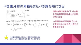 べき乗分布の累積もまたべき乗分布になる
指数の値は変わるが、べき乗
分布の累積分布もまたべき乗
分布になる
→累積分布が両対数プロット
で直線になれば元の分布もべ
き乗則に従う
べき乗則を確かめるには、累積分布を両対数
プロットして、直線になるか確かめるのが定石
 
