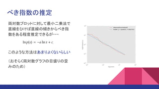 べき指数の推定
両対数プロットに対して最小二乗法で
直線をひけば直線の傾きからべき指
数をある程度推定できるが・・・
このような方法はあまりよくないらしい
（おそらく両対数グラフの目盛りの歪
みのため）
 