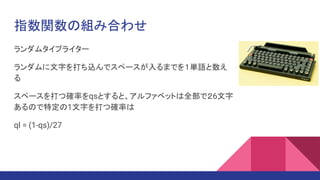 指数関数の組み合わせ
ランダムタイプライター
ランダムに文字を打ち込んでスペースが入るまでを１単語と数え
る
スペースを打つ確率をqsとすると、アルファベットは全部で２6文字
あるので特定の1文字を打つ確率は
ql = (1-qs)/27
 