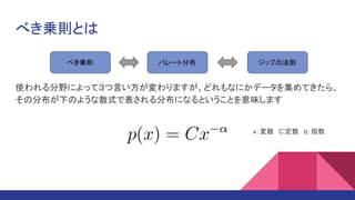 べき乗則とは
使われる分野によって３つ言い方が変わりますが、どれもなにかデータを集めてきたら、
その分布が下のような数式で表される分布になるということを意味します
べき乗則 パレート分布 ジップの法則
ｘ：変数　C:定数　α：指数
 