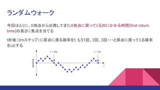 ランダムウォーク
今回はとくに、０地点から出発してまた０地点に戻ってくるのにかかる時間(first return
time)の長さに焦点を当てる
t秒後（2mステップ）に原点に戻る確率をf, もう1回、2回、3回・・・と原点に戻ってくる確率
をuとする
 