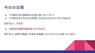 今日の目標
● べき乗分布の基礎的な性質と扱い方について
● べき乗分布が生まれる背景にはどのようなメカニズムがあるか
を知りたい。それを
● 式変形の過程を逐次追っかけながら
話すので、誤解や間違いがあれば指摘していただけたらと思っています。
 