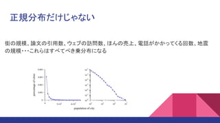 正規分布だけじゃない
街の規模、論文の引用数、ウェブの訪問数、ほんの売上、電話がかかってくる回数、地震
の規模・・・これらはすべてべき乗分布になる
 