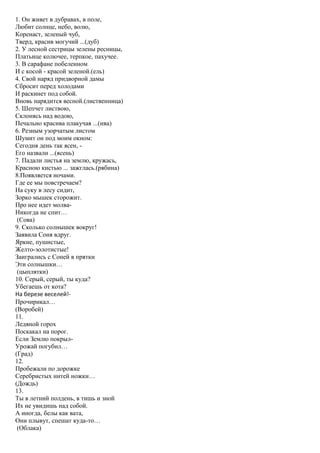 1. Он живет в дубравах, в поле,
Любит солнце, небо, волю,
Коренаст, зеленый чуб,
Тверд, красив могучий ...(дуб)
2. У лесной сестрицы зелены ресницы,
Платьице колючее, терпкое, пахучее.
3. В сарафане побеленном
И с косой - красой зеленой.(ель)
4. Свой наряд придворной дамы
Сбросит перед холодами
И раскинет под собой.
Вновь нарядится весной.(лиственница)
5. Шепчет листвою,
Склонясь над водою,
Печально красива плакучая ...(ива)
6. Резным узорчатым листом
Шумит он под моим окном:
Сегодня день так ясен, -
Его назвали ...(ясень)
7. Падали листья на землю, кружась,
Красною кистью ... зажглась.(рябина)
8.Появляется ночами.
Где ее мы повстречаем?
На суку в лесу сидит,
Зорко мышек сторожит.
Про нее идет молва-
Никогда не спит…
(Сова)
9. Сколько солнышек вокруг!
Заявила Соня вдруг.
Яркие, пушистые,
Желто-золотистые!
Заигрались с Соней в прятки
Эти солнышки…
(цыплятки)
10. Серый, серый, ты куда?
Убегаешь от кота?
На березе веселей!-
Прочирикал…
(Воробей)
11.
Ледяной горох
Поскакал на порог.
Если Землю покрыл-
Урожай погубил…
(Град)
12.
Пробежали по дорожке
Серебристых нитей ножки…
(Дождь)
13.
Ты в летний полдень, в тишь и зной
Их не увидишь над собой.
А иногда, белы как вата,
Они плывут, спешат куда-то…
(Облака)
 