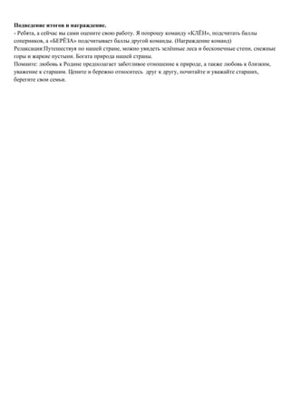 Подведение итогов и награждение.
- Ребята, а сейчас вы сами оцените свою работу. Я попрошу команду «КЛЁН», подсчитать баллы
соперников, а «БЕРЁЗА» подсчитывает баллы другой команды. (Награждение команд)
Релаксация:Путешествуя по нашей стране, можно увидеть зелённые леса и бесконечные степи, снежные
горы и жаркие пустыни. Богата природа нашей страны.
Помните: любовь к Родине предполагает заботливое отношение к природе, а также любовь к близким,
уважение к старшим. Цените и бережно относитесь друг к другу, почитайте и уважайте старших,
берегите свои семьи.
 