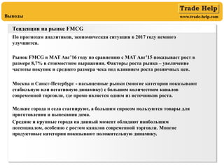 www.trade-help.comВыводы
Тенденции на рынке FMCG
По прогнозам аналитиков, экономическая ситуация в 2017 году немного
улучшится.
Рынок FMCG в MAT Авг’16 году по сравнению с MAT Авг’15 показывает рост в
размере 8,7% в стоимостном выражении. Факторы роста рынка – увеличение
частоты покупок и среднего размера чека под влиянием роста розничных цен.
Москва и Санкт-Петербург - насыщенные рынки (многие категории показывают
стабильную или негативную динамику) с большим количеством каналов
современной торговли, где промо является одним из источников роста.
Мелкие города и села стагнируют, а большим спросом пользуются товары для
приготовления и выпекания дома.
Средние и крупные города на данный момент обладают наибольшим
потенциалом, особенно с ростом каналов современной торговли. Многие
продуктовые категории показывают положительную динамику.
 