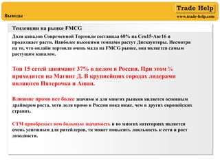 www.trade-help.comВыводы
Тенденции на рынке FMCG
Доля каналов Современной Торговли составила 60% на Сен15-Авг16 и
продолжает расти. Наиболее высокими темпами растут Дискаунтеры. Несмотря
на то, что онлайн торговля очень мала на FMCG рынке, она является самым
растущим каналом.
Топ 15 сетей занимают 37% в целом в России. При этом ¼
приходится на Магнит Д. В крупнейших городах лидерами
являются Пятерочка и Ашан.
Влияние промо все более значимо и для многих рынков является основным
драйвером роста, хотя доля промо в России пока ниже, чем в других европейских
странах.
СТМ приобретает всю большую значимость и во многих категориях является
очень успешным для ритейлеров, тк может повысить лояльность к сети и рост
доходности.
 