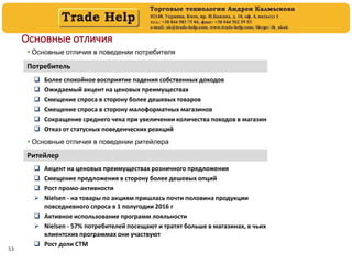 53
Основные отличия
 Основные отличия в поведении потребителя
Потребитель
 Более спокойное восприятие падения собственных доходов
 Ожидаемый акцент на ценовых преимуществах
 Смещение спроса в сторону более дешевых товаров
 Смещение спроса в сторону малоформатных магазинов
 Сокращение среднего чека при увеличении количества походов в магазин
 Отказ от статусных поведенческих реакций
Ритейлер
 Акцент на ценовых преимуществах розничного предложения
 Смещение предложения в сторону более дешевых опций
 Рост промо-активности
 Nielsen - на товары по акциям пришлась почти половина продукции
повседневного спроса в 1 полугодии 2016 г
 Активное использование программ лояльности
 Nielsen - 57% потребителей посещают и тратят больше в магазинах, в чьих
клиентских программах они участвуют
 Рост доли СТМ
 Основные отличия в поведении ритейлера
 