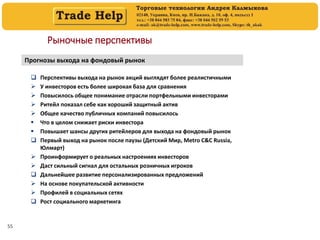 55
Рыночные перспективы
Прогнозы выхода на фондовый рынок
 Перспективы выхода на рынок акций выглядят более реалистичными
 У инвесторов есть более широкая база для сравнения
 Повысилось общее понимание отрасли портфельными инвесторами
 Ритейл показал себе как хороший защитный актив
 Общее качество публичных компаний повысилось
 Что в целом снижает риски инвестора
 Повышает шансы других ритейлеров для выхода на фондовый рынок
 Первый выход на рынок после паузы (Детский Мир, Metro C&C Russia,
Юлмарт)
 Проинформирует о реальных настроениях инвесторов
 Даст сильный сигнал для остальных розничных игроков
 Дальнейшее развитие персонализированных предложений
 На основе покупательской активности
 Профилей в социальных сетях
 Рост социального маркетинга
 