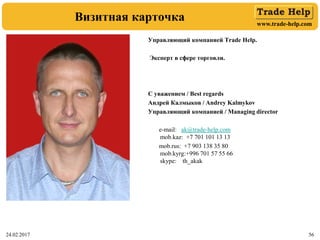 www.trade-help.com
24.02.2017 56
Визитная карточка
Управляющий компанией Trade Help.
Эксперт в сфере торговли.
С уважением / Best regards
Андрей Калмыков / Andrey Kalmykov
Управляющий компанией / Managing director
e-mail: ak@trade-help.com
mob.kaz: +7 701 101 13 13
mob.rus: +7 903 138 35 80
mob.kyrg:+996 701 57 55 66
skype: th_akak
 