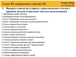 www.trade-help.com
1. Внедрите список регулярных управленческих отчетов с
правами доступа и анализом частоты использования
Статус ИТ-департамента в ритейл РК
1.1 Менеджмент репорт магазина
1.2 Менеджмент репорт консолидированный
1.3 Отчет “Ежедневная статистика магазина”
1.4 Отчет “Ежедневная статистика магазина сравнительная”
1.5 Листы товарных бестселлеров
1.6 Анализ работы с клиентами
1.7 Анализ покупательской квоты
1.8 Анализ покупательской квоты сравнительный
1.9 Отчет о новых покупателях
1.10 Анализ расходов на персонал торговых комплексов
1.11 Анализ расходов на персонал секций
1.12 Отчет “Определение разницы при инвентаризации”
1.13 Отчет “Опред. разницы при инв.” сравнительный
1.14 Результаты работы предприятия
1.15 Отчет по эффективности рекламы
1.16 Инвестиционное планирование
1.17 Анализ эффективности оборота секций
 
