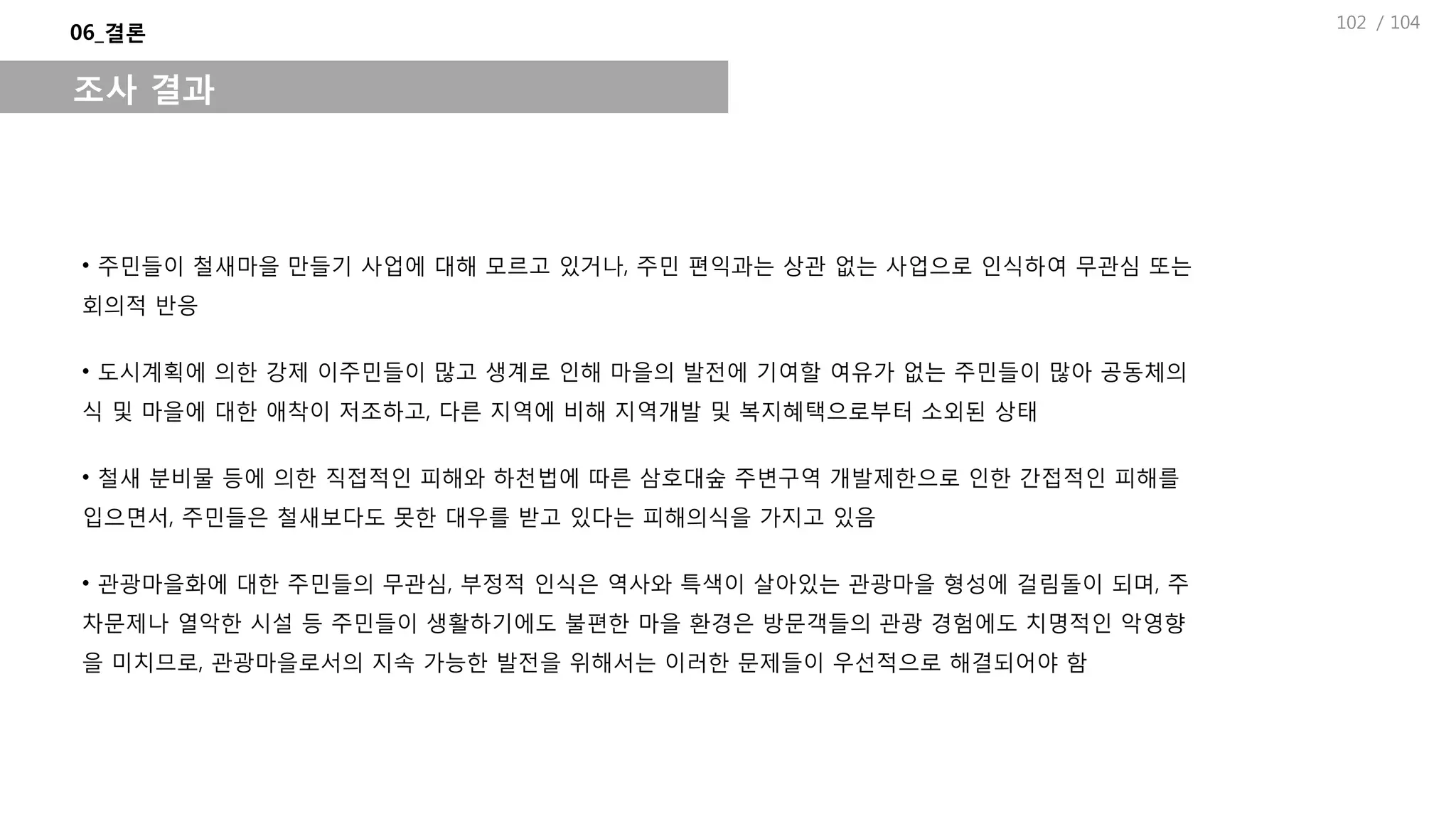 / 104
06_결론
조사 결과
• 주민들이 철새마을 만들기 사업에 대해 모르고 있거나, 주민 편익과는 상관 없는 사업으로 인식하여 무관심 또는
회의적 반응
• 도시계획에 의한 강제 이주민들이 많고 생계로 인해 마을의 발전에 기여할 여유가 없는 주민들이 많아 공동체의
식 및 마을에 대한 애착이 저조하고, 다른 지역에 비해 지역개발 및 복지혜택으로부터 소외된 상태
• 철새 분비물 등에 의한 직접적인 피해와 하천법에 따른 삼호대숲 주변구역 개발제한으로 인한 간접적인 피해를
입으면서, 주민들은 철새보다도 못한 대우를 받고 있다는 피해의식을 가지고 있음
• 관광마을화에 대한 주민들의 무관심, 부정적 인식은 역사와 특색이 살아있는 관광마을 형성에 걸림돌이 되며, 주
차문제나 열악한 시설 등 주민들이 생활하기에도 불편한 마을 환경은 방문객들의 관광 경험에도 치명적인 악영향
을 미치므로, 관광마을로서의 지속 가능한 발전을 위해서는 이러한 문제들이 우선적으로 해결되어야 함
102
 