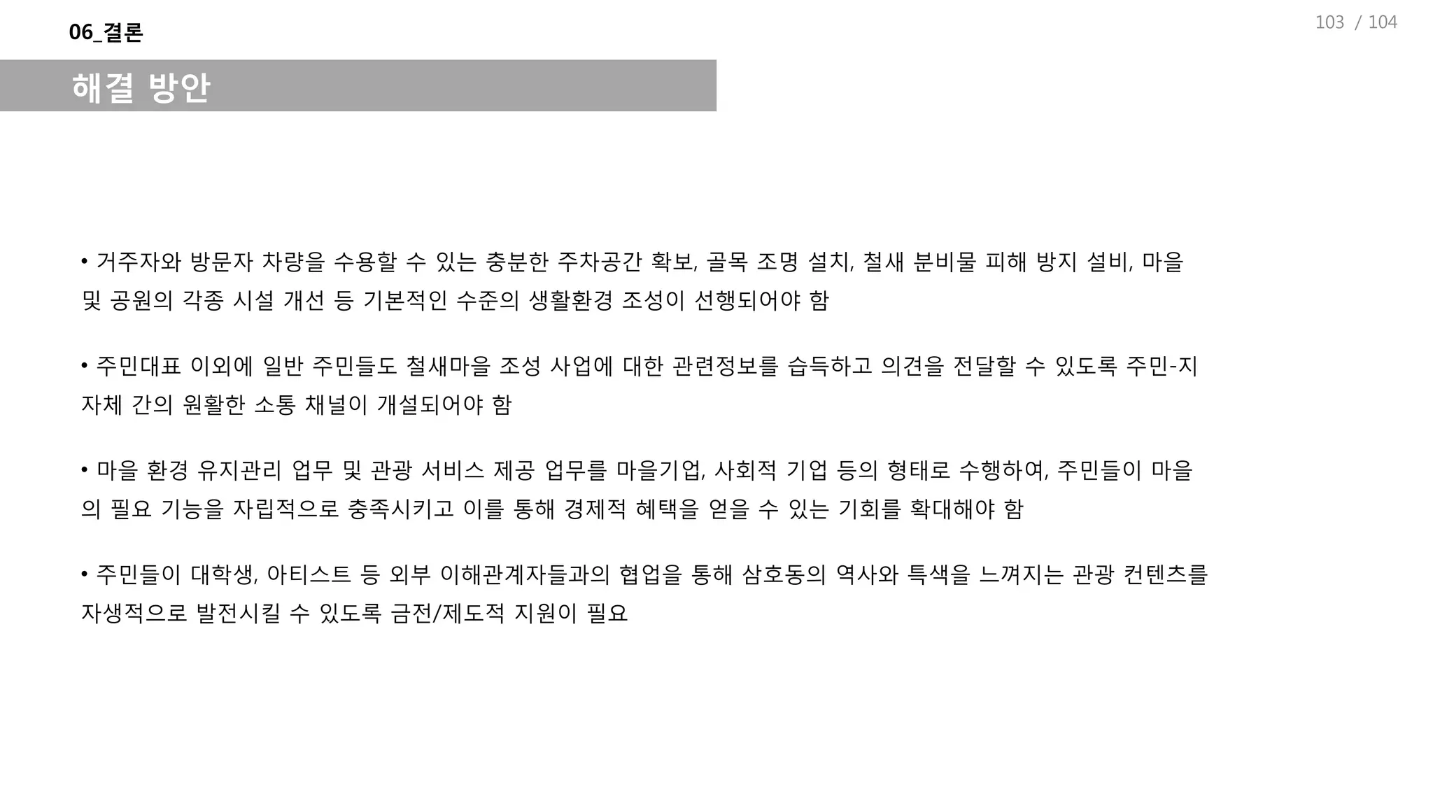 / 104
06_결론
해결 방안
• 거주자와 방문자 차량을 수용할 수 있는 충분한 주차공간 확보, 골목 조명 설치, 철새 분비물 피해 방지 설비, 마을
및 공원의 각종 시설 개선 등 기본적인 수준의 생활환경 조성이 선행되어야 함
• 주민대표 이외에 일반 주민들도 철새마을 조성 사업에 대한 관련정보를 습득하고 의견을 전달할 수 있도록 주민-지
자체 간의 원활한 소통 채널이 개설되어야 함
• 마을 환경 유지관리 업무 및 관광 서비스 제공 업무를 마을기업, 사회적 기업 등의 형태로 수행하여, 주민들이 마을
의 필요 기능을 자립적으로 충족시키고 이를 통해 경제적 혜택을 얻을 수 있는 기회를 확대해야 함
• 주민들이 대학생, 아티스트 등 외부 이해관계자들과의 협업을 통해 삼호동의 역사와 특색을 느껴지는 관광 컨텐츠를
자생적으로 발전시킬 수 있도록 금전/제도적 지원이 필요
103
 