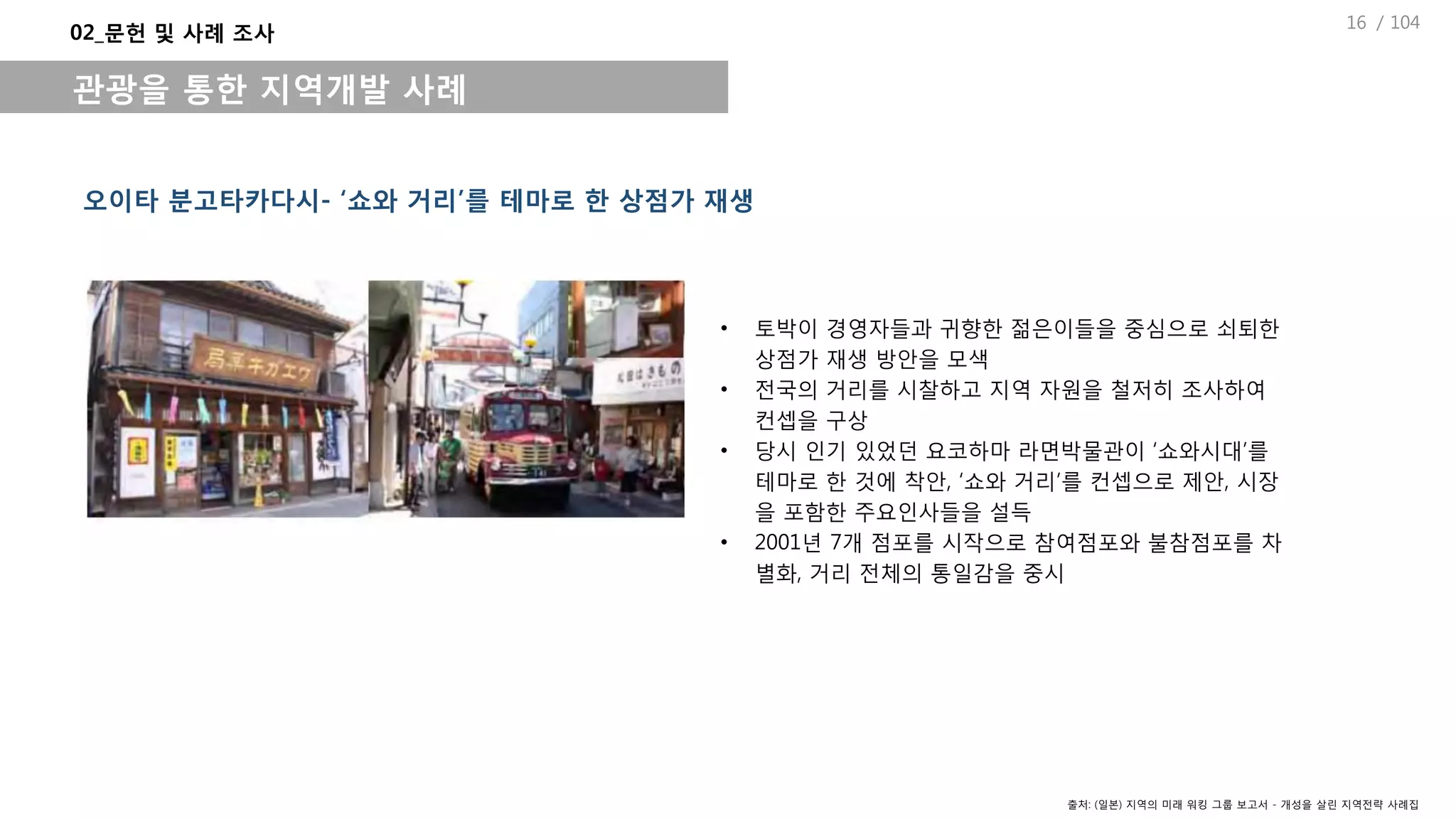 / 104
• 토박이 경영자들과 귀향한 젊은이들을 중심으로 쇠퇴한
상점가 재생 방안을 모색
• 전국의 거리를 시찰하고 지역 자원을 철저히 조사하여
컨셉을 구상
• 당시 인기 있었던 요코하마 라면박물관이 ‘쇼와시대’를
테마로 한 것에 착안, ‘쇼와 거리’를 컨셉으로 제안, 시장
을 포함한 주요인사들을 설득
• 2001년 7개 점포를 시작으로 참여점포와 불참점포를 차
별화, 거리 전체의 통일감을 중시
오이타 분고타카다시- ‘쇼와 거리’를 테마로 한 상점가 재생
02_문헌 및 사례 조사
관광을 통한 지역개발 사례
출처: (일본) 지역의 미래 워킹 그룹 보고서 - 개성을 살린 지역전략 사례집
16
 