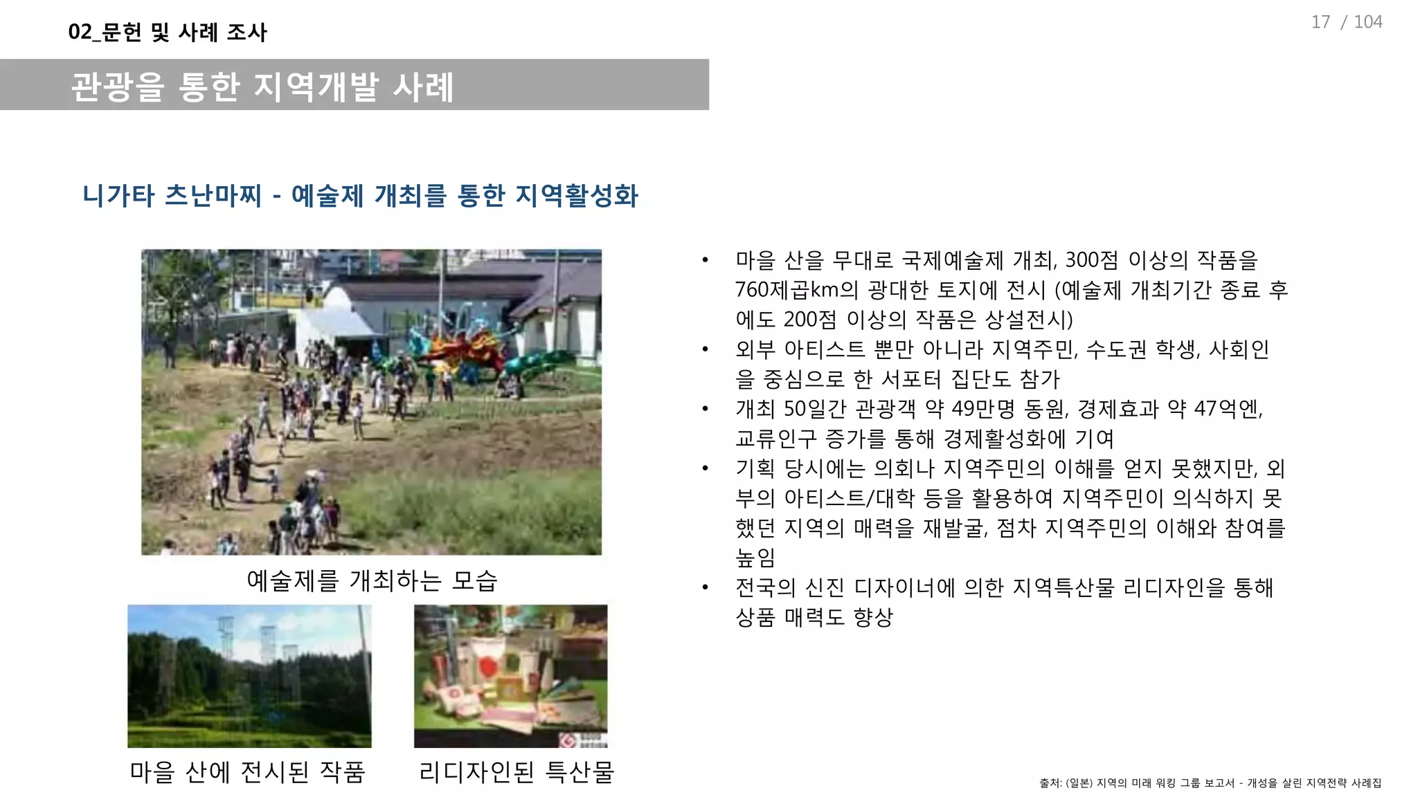 / 104
• 마을 산을 무대로 국제예술제 개최, 300점 이상의 작품을
760제곱km의 광대한 토지에 전시 (예술제 개최기간 종료 후
에도 200점 이상의 작품은 상설전시)
• 외부 아티스트 뿐만 아니라 지역주민, 수도권 학생, 사회인
을 중심으로 한 서포터 집단도 참가
• 개최 50일간 관광객 약 49만명 동원, 경제효과 약 47억엔,
교류인구 증가를 통해 경제활성화에 기여
• 기획 당시에는 의회나 지역주민의 이해를 얻지 못했지만, 외
부의 아티스트/대학 등을 활용하여 지역주민이 의식하지 못
했던 지역의 매력을 재발굴, 점차 지역주민의 이해와 참여를
높임
• 전국의 신진 디자이너에 의한 지역특산물 리디자인을 통해
상품 매력도 향상
니가타 츠난마찌 - 예술제 개최를 통한 지역활성화
02_문헌 및 사례 조사
관광을 통한 지역개발 사례
예술제를 개최하는 모습
마을 산에 전시된 작품 리디자인된 특산물 출처: (일본) 지역의 미래 워킹 그룹 보고서 - 개성을 살린 지역전략 사례집
17
 