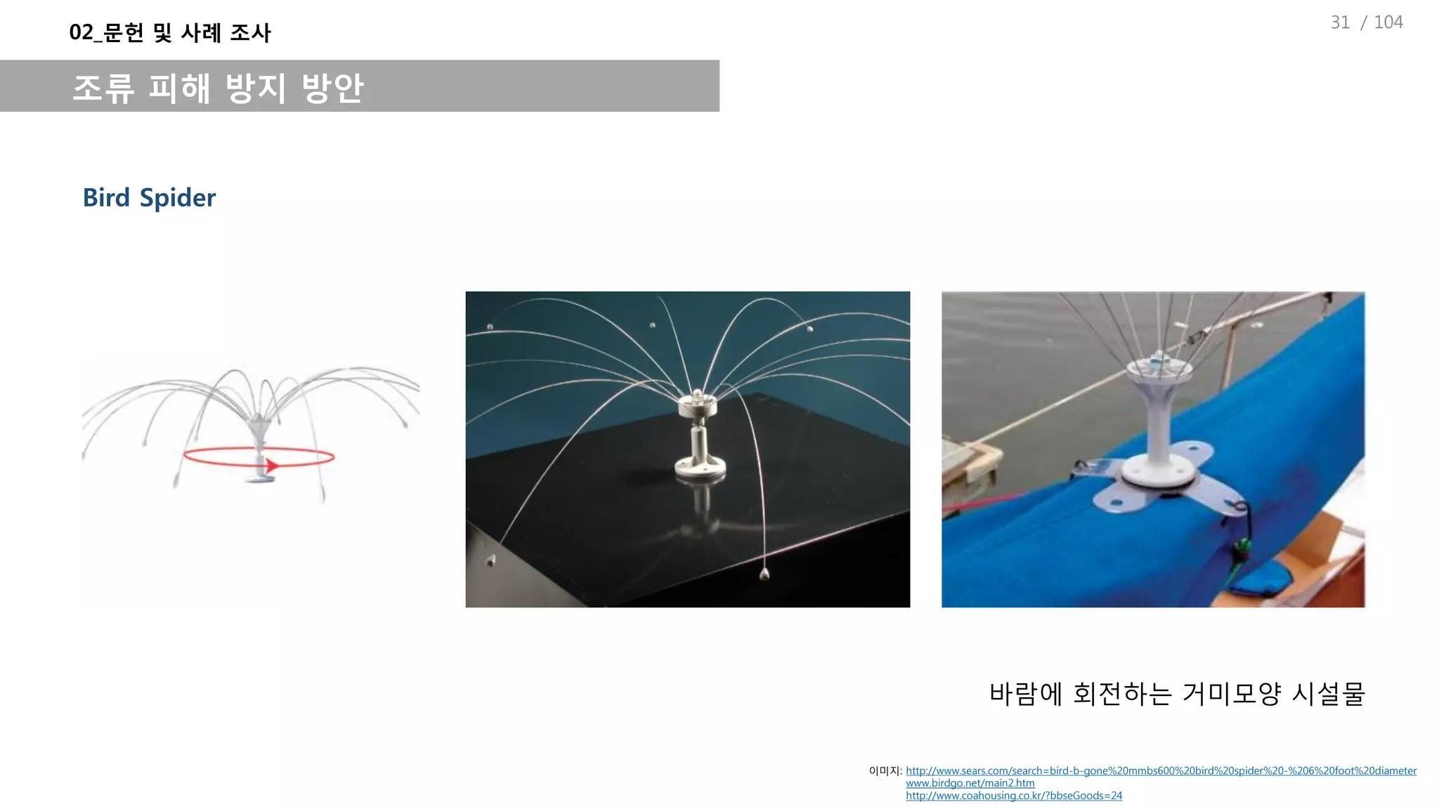 / 104
Bird Spider
바람에 회전하는 거미모양 시설물
02_문헌 및 사례 조사
조류 피해 방지 방안
이미지: http://www.sears.com/search=bird-b-gone%20mmbs600%20bird%20spider%20-%206%20foot%20diameter
www.birdgo.net/main2.htm
http://www.coahousing.co.kr/?bbseGoods=24
31
 