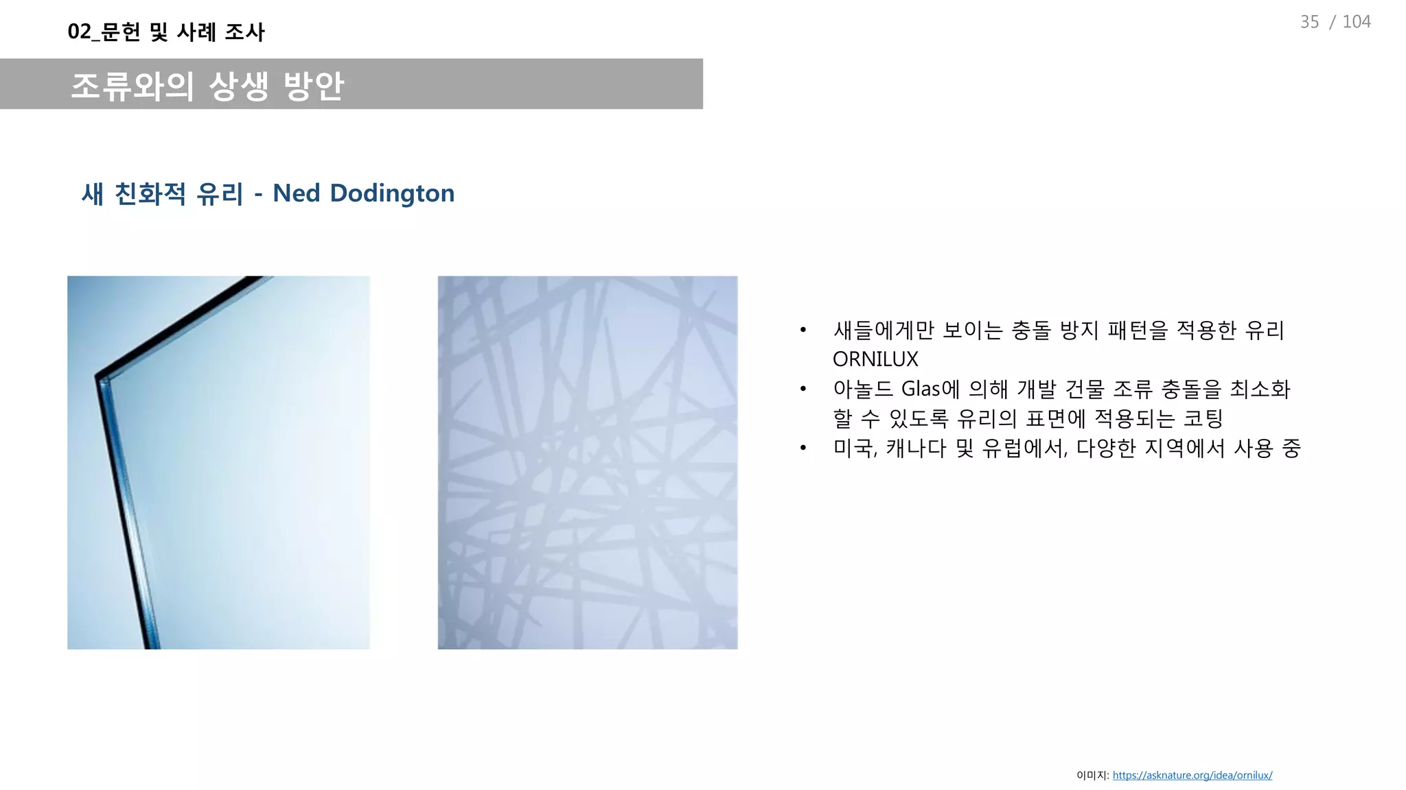 / 104
새 친화적 유리 - Ned Dodington
• 새들에게만 보이는 충돌 방지 패턴을 적용한 유리
ORNILUX
• 아놀드 Glas에 의해 개발 건물 조류 충돌을 최소화
할 수 있도록 유리의 표면에 적용되는 코팅
• 미국, 캐나다 및 유럽에서, 다양한 지역에서 사용 중
02_문헌 및 사례 조사
조류와의 상생 방안
이미지: https://asknature.org/idea/ornilux/
35
 