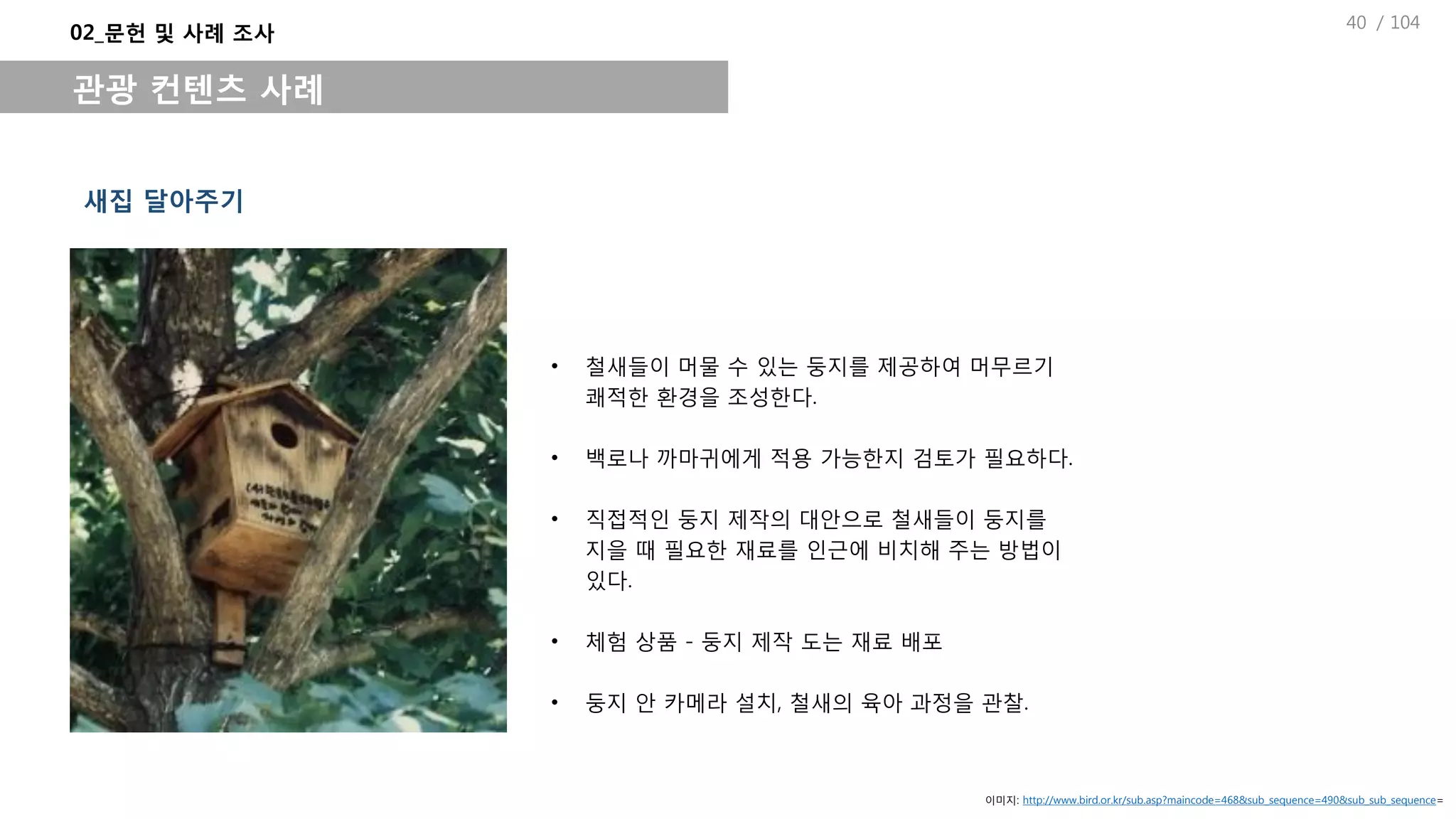/ 104
• 철새들이 머물 수 있는 둥지를 제공하여 머무르기
쾌적한 환경을 조성한다.
• 백로나 까마귀에게 적용 가능한지 검토가 필요하다.
• 직접적인 둥지 제작의 대안으로 철새들이 둥지를
지을 때 필요한 재료를 인근에 비치해 주는 방법이
있다.
• 체험 상품 - 둥지 제작 도는 재료 배포
• 둥지 안 카메라 설치, 철새의 육아 과정을 관찰.
새집 달아주기
02_문헌 및 사례 조사
관광 컨텐츠 사례
이미지: http://www.bird.or.kr/sub.asp?maincode=468&sub_sequence=490&sub_sub_sequence=
40
 